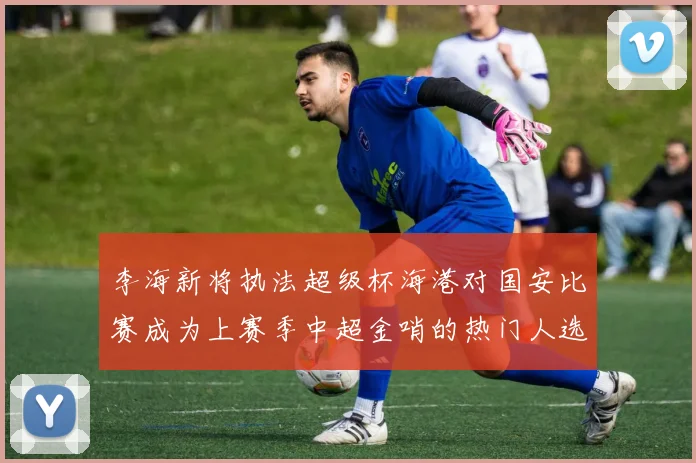 李海新将执法超级杯海港对国安比赛成为上赛季中超金哨的热门人选