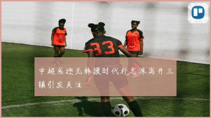 中超或迎无韩援时代朴志洙离开三镇引发关注