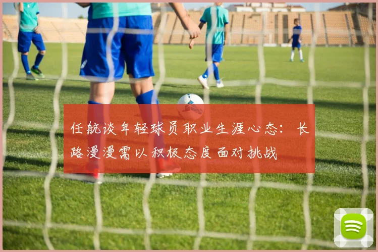 任航谈年轻球员职业生涯心态：长路漫漫需以积极态度面对挑战
