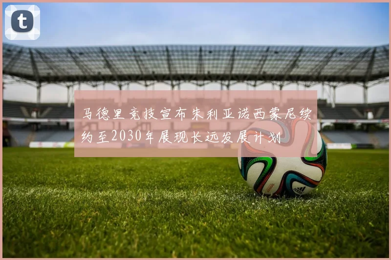 马德里竞技宣布朱利亚诺西蒙尼续约至2030年展现长远发展计划