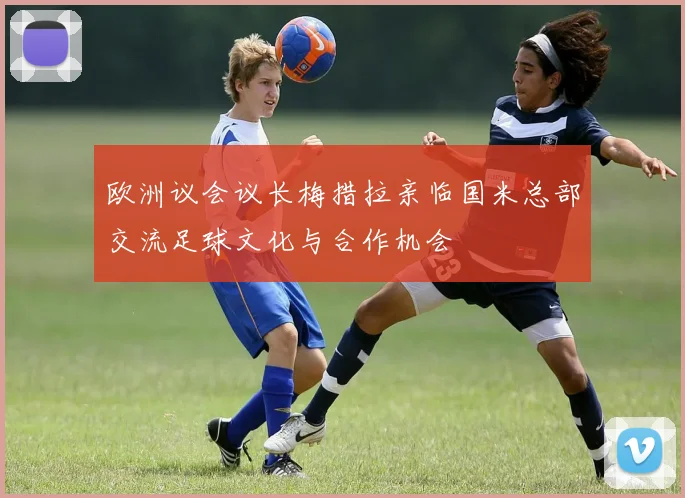 欧洲议会议长梅措拉亲临国米总部交流足球文化与合作机会