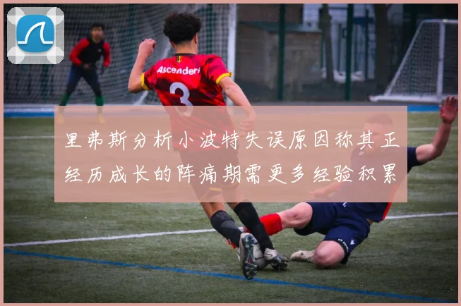 里弗斯分析小波特失误原因称其正经历成长的阵痛期需更多经验积累