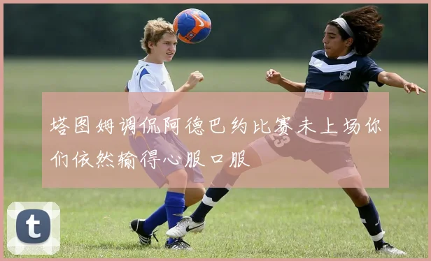塔图姆调侃阿德巴约比赛未上场你们依然输得心服口服