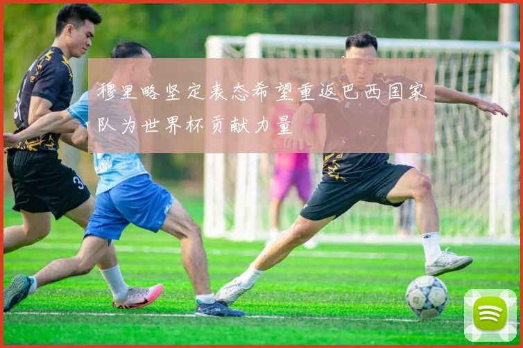 穆里略坚定表态希望重返巴西国家队为世界杯贡献力量