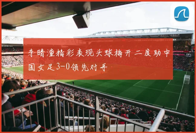 李晴潼精彩表现头球梅开二度助中国女足3-0领先对手