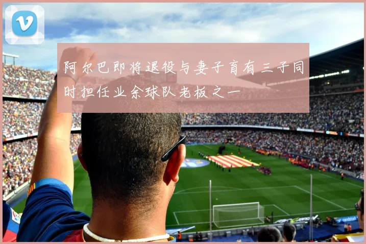 阿尔巴即将退役与妻子育有三子同时担任业余球队老板之一