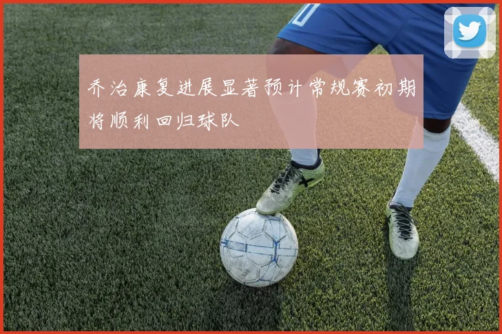 乔治康复进展显著预计常规赛初期将顺利回归球队