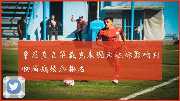 鲁尼直言范戴克表现未达标影响利物浦战绩和排名