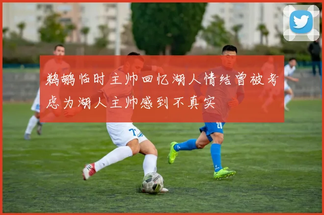 鹈鹕临时主帅回忆湖人情结曾被考虑为湖人主帅感到不真实