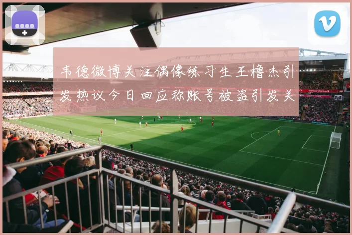 韦德微博关注偶像练习生王橹杰引发热议今日回应称账号被盗引发关注