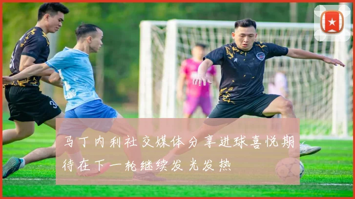 马丁内利社交媒体分享进球喜悦期待在下一轮继续发光发热