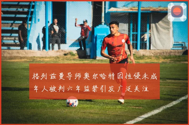 格列兹曼导师奥尔哈特因性侵未成年人被判六年监禁引发广泛关注