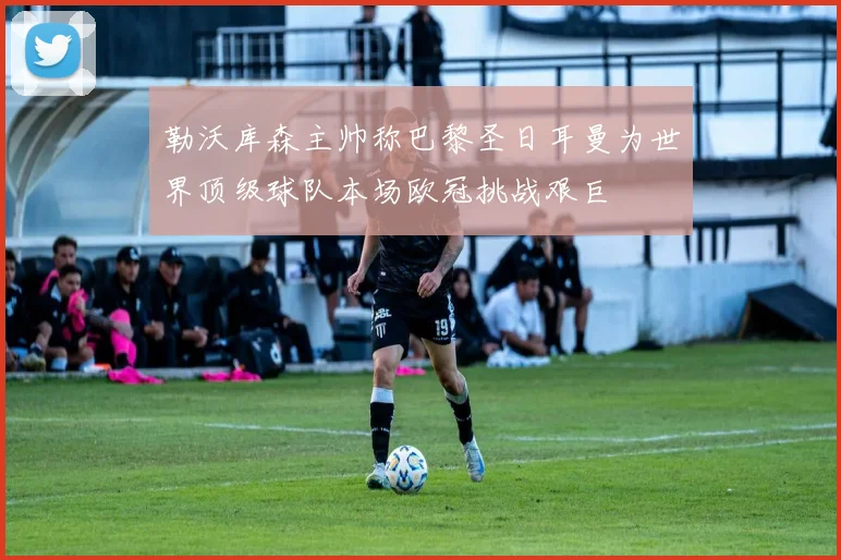 勒沃库森主帅称巴黎圣日耳曼为世界顶级球队本场欧冠挑战艰巨