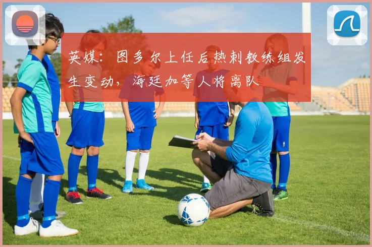 英媒：图多尔上任后热刺教练组发生变动，海廷加等人将离队