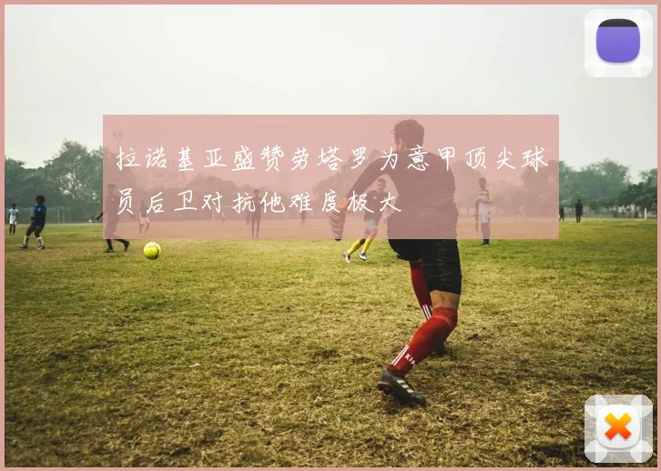 拉诺基亚盛赞劳塔罗为意甲顶尖球员后卫对抗他难度极大