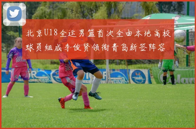 北京U18全运男篮首次全由本地高校球员组成李俊贤领衔青岛新签阵容