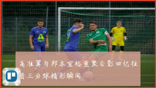 高准翼与邦本宜裕重聚合影回忆往昔三分球精彩瞬间
