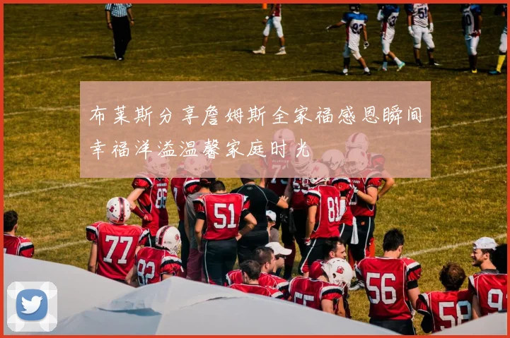 布莱斯分享詹姆斯全家福感恩瞬间幸福洋溢温馨家庭时光