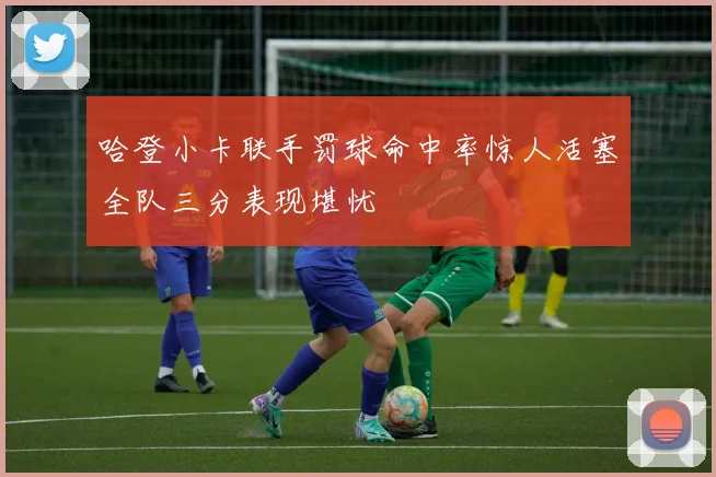 哈登小卡联手罚球命中率惊人活塞全队三分表现堪忧