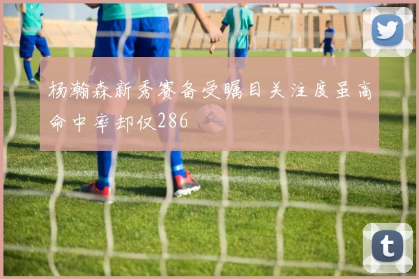 杨瀚森新秀赛备受瞩目关注度虽高命中率却仅286