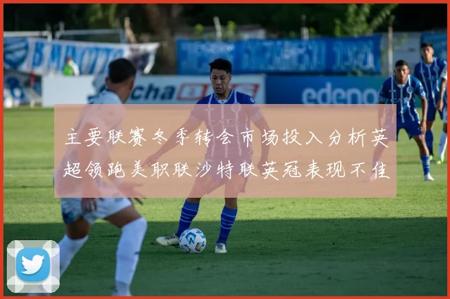 主要联赛冬季转会市场投入分析英超领跑美职联沙特联英冠表现不佳
