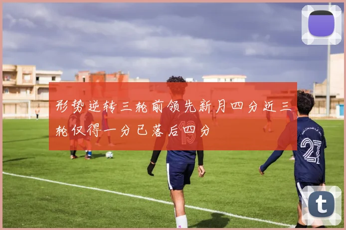 形势逆转三轮前领先新月四分近三轮仅得一分已落后四分