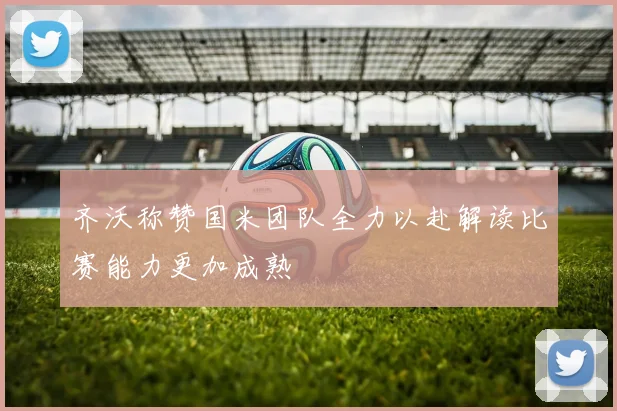齐沃称赞国米团队全力以赴解读比赛能力更加成熟