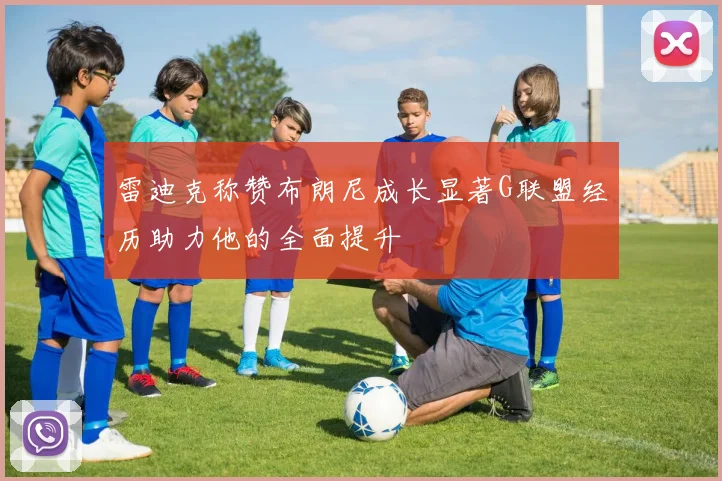 雷迪克称赞布朗尼成长显著G联盟经历助力他的全面提升