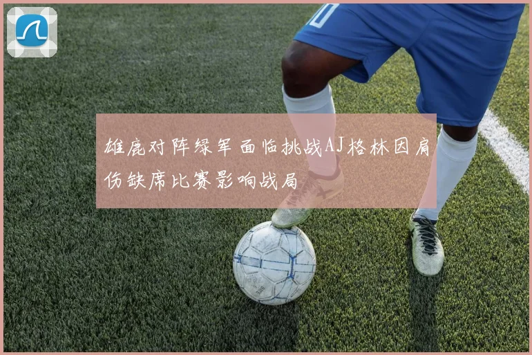 雄鹿对阵绿军面临挑战AJ格林因肩伤缺席比赛影响战局